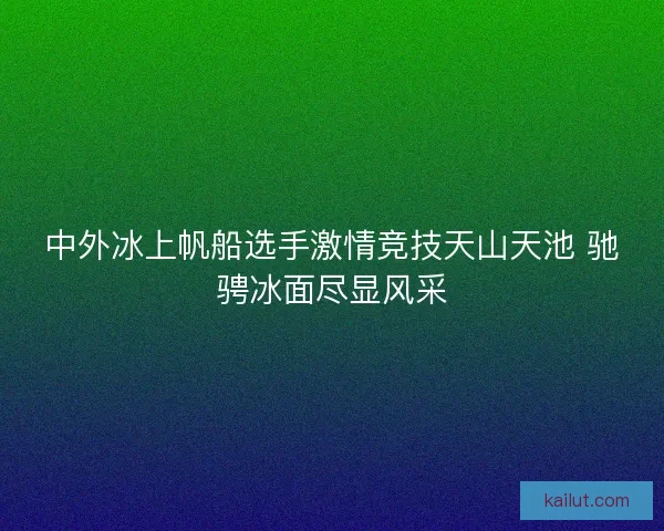 中外冰上帆船选手激情竞技天山天池 驰骋冰面尽显风采