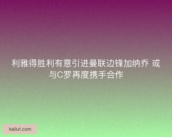 利雅得胜利有意引进曼联边锋加纳乔 或与C罗再度携手合作 利雅得胜利有意引进曼联边锋加纳乔 或与C罗再度携手合作