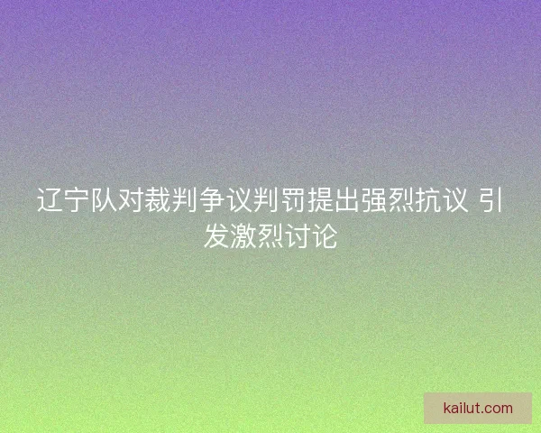 辽宁队对裁判争议判罚提出强烈抗议 引发激烈讨论 辽宁队对裁判争议判罚提出强烈抗议 引发激烈讨论
