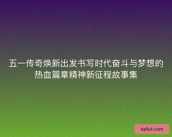 五一传奇焕新出发书写时代奋斗与梦想的热血篇章精神新征程故事集 五一传奇焕新出发书写时代奋斗与梦想的热血篇章精神新征程故事集