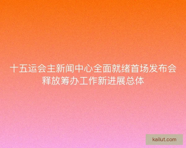 十五运会主新闻中心全面就绪首场发布会释放筹办工作新进展总体 十五运会主新闻中心全面就绪首场发布会释放筹办工作新进展总体