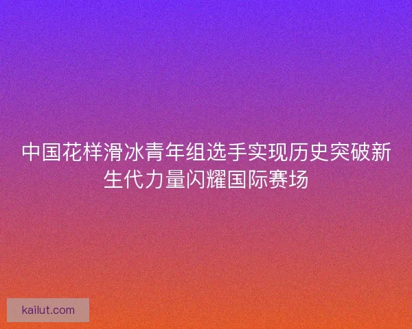 中国花样滑冰青年组选手实现历史突破新生代力量闪耀国际赛场