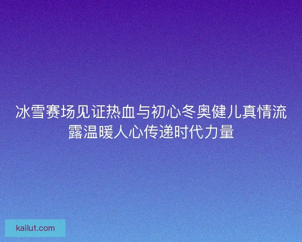 冰雪赛场见证热血与初心冬奥健儿真情流露温暖人心传递时代力量 冰雪赛场见证热血与初心冬奥健儿真情流露温暖人心传递时代力量